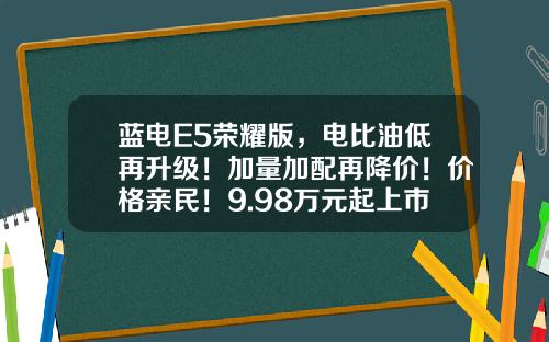 蓝电E5荣耀版，电比油低再升级！加量加配再降价！价格亲民！9.98万元起上市