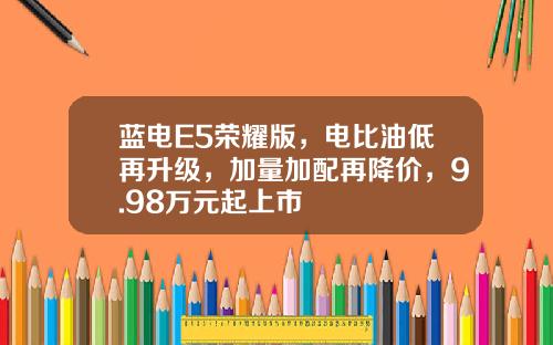 蓝电E5荣耀版，电比油低再升级，加量加配再降价，9.98万元起上市