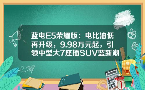 蓝电E5荣耀版：电比油低再升级，9.98万元起，引领中型大7座插SUV蓝新潮流