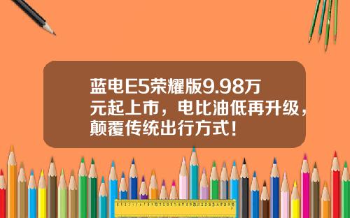蓝电E5荣耀版9.98万元起上市，电比油低再升级，颠覆传统出行方式！