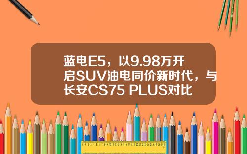 蓝电E5，以9.98万开启SUV油电同价新时代，与长安CS75 PLUS对比谁更超值？