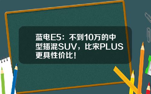 蓝电E5：不到10万的中型插混SUV，比宋PLUS更具性价比！