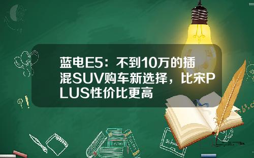蓝电E5：不到10万的插混SUV购车新选择，比宋PLUS性价比更高