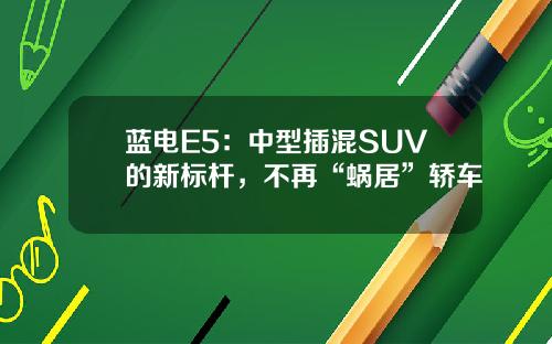 蓝电E5：中型插混SUV的新标杆，不再“蜗居”轿车
