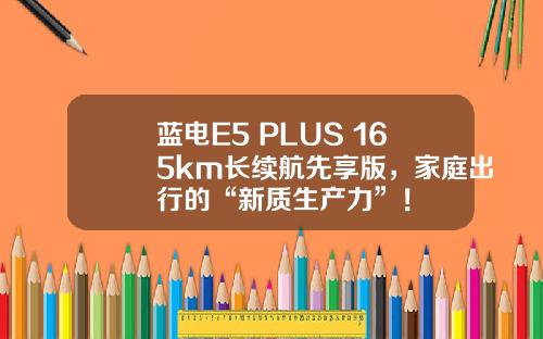 蓝电E5 PLUS 165km长续航先享版，家庭出行的“新质生产力”！