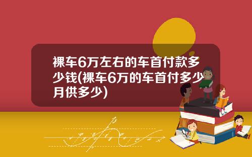 裸车6万左右的车首付款多少钱(裸车6万的车首付多少月供多少)