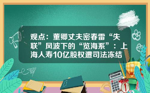 观点：董卿丈夫密春雷“失联”风波下的“览海系”：上海人寿10亿股权遭司法冻结、曲靖商业银行股权被当地公安冻结，系上海农商行前十大股东