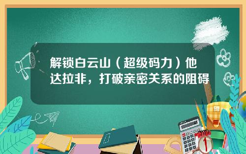 解锁白云山（超级码力）他达拉非，打破亲密关系的阻碍