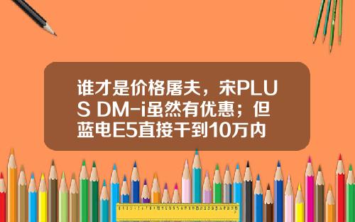 谁才是价格屠夫，宋PLUS DM-i虽然有优惠；但蓝电E5直接干到10万内