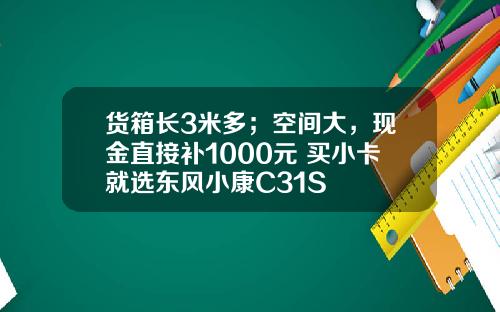 货箱长3米多；空间大，现金直接补1000元 买小卡就选东风小康C31S