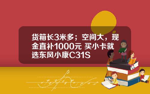 货箱长3米多；空间大，现金直补1000元 买小卡就选东风小康C31S