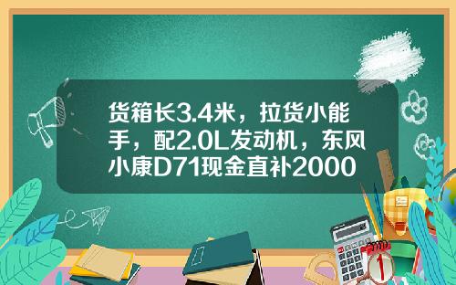 货箱长3.4米，拉货小能手，配2.0L发动机，东风小康D71现金直补2000元真香！