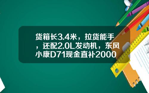 货箱长3.4米，拉货能手，还配2.0L发动机，东风小康D71现金直补2000元真香！