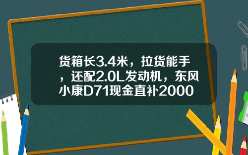 货箱长3.4米，拉货能手，还配2.0L发动机，东风小康D71现金直补2000元真香