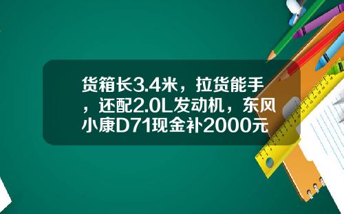 货箱长3.4米，拉货能手，还配2.0L发动机，东风小康D71现金补2000元真香