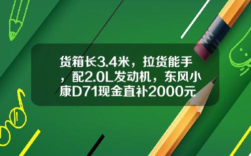 货箱长3.4米，拉货能手，配2.0L发动机，东风小康D71现金直补2000元真香！