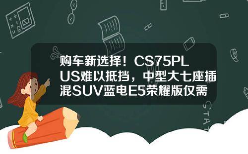 购车新选择！CS75PLUS难以抵挡，中型大七座插混SUV蓝电E5荣耀版仅需9.98万！