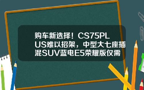 购车新选择！CS75PLUS难以招架，中型大七座插混SUV蓝电E5荣耀版仅需9.98万！