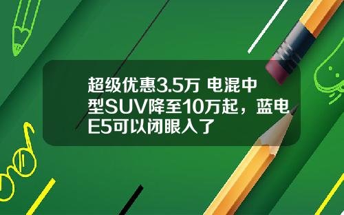 超级优惠3.5万 电混中型SUV降至10万起，蓝电E5可以闭眼入了
