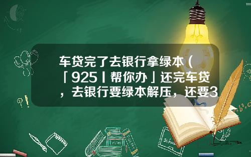 车贷完了去银行拿绿本 (「925丨帮你办」还完车贷，去银行要绿本解压，还要300元的档案管理费？2015年之前的货车不能上线检测了？我们来解答这些疑问！)