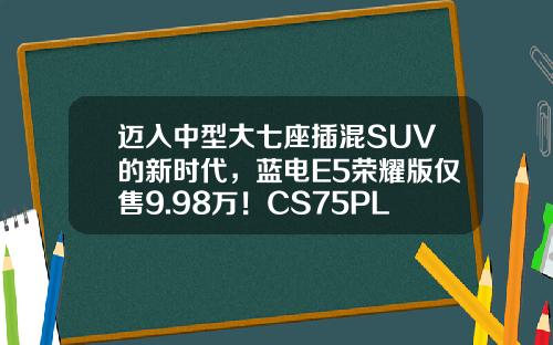 迈入中型大七座插混SUV的新时代，蓝电E5荣耀版仅售9.98万！CS75PLUS难以抵挡