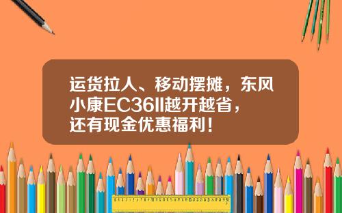 运货拉人、移动摆摊，东风小康EC36II越开越省，还有现金优惠福利！
