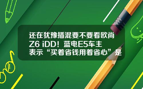 还在犹豫插混要不要看欧尚Z6 iDD！蓝电E5车主表示“买着省钱用着省心”是王道？