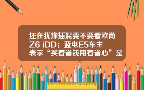 还在犹豫插混要不要看欧尚Z6 iDD；蓝电E5车主表示“买着省钱用着省心”是王道！