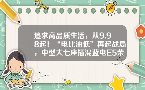追求高品质生活，从9.98起！“电比油低”再起战局，中型大七座插混蓝电E5荣耀版上市