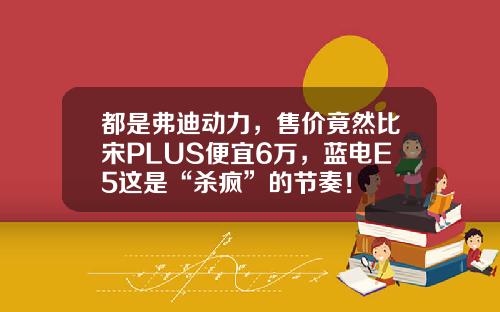 都是弗迪动力，售价竟然比宋PLUS便宜6万，蓝电E5这是“杀疯”的节奏！