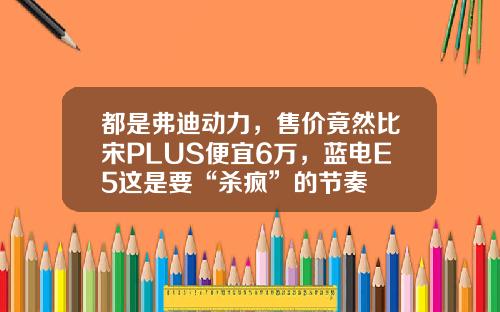 都是弗迪动力，售价竟然比宋PLUS便宜6万，蓝电E5这是要“杀疯”的节奏
