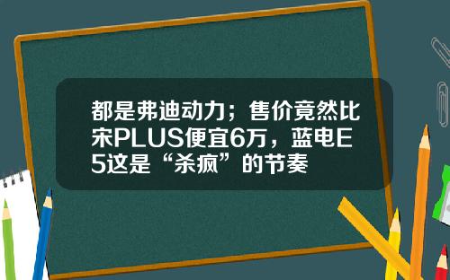 都是弗迪动力；售价竟然比宋PLUS便宜6万，蓝电E5这是“杀疯”的节奏