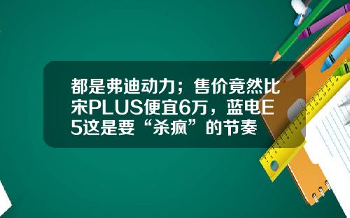 都是弗迪动力；售价竟然比宋PLUS便宜6万，蓝电E5这是要“杀疯”的节奏