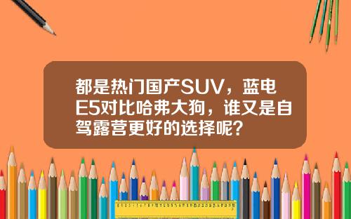 都是热门国产SUV，蓝电E5对比哈弗大狗，谁又是自驾露营更好的选择呢？