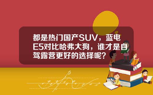 都是热门国产SUV，蓝电E5对比哈弗大狗，谁才是自驾露营更好的选择呢？