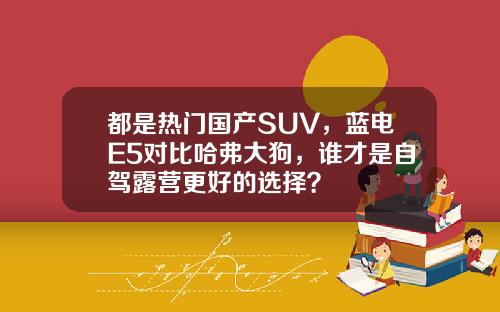 都是热门国产SUV，蓝电E5对比哈弗大狗，谁才是自驾露营更好的选择？