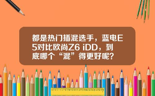 都是热门插混选手，蓝电E5对比欧尚Z6 iDD，到底哪个“混”得更好呢？