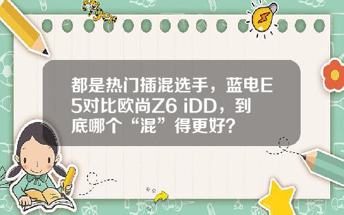 都是热门插混选手，蓝电E5对比欧尚Z6 iDD，到底哪个“混”得更好？
