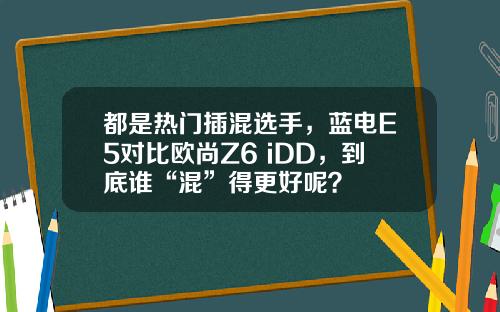 都是热门插混选手，蓝电E5对比欧尚Z6 iDD，到底谁“混”得更好呢？
