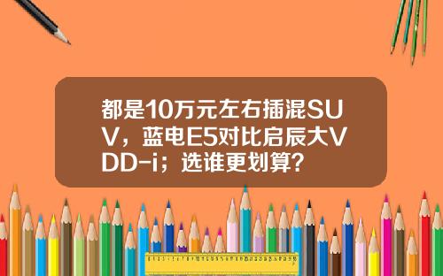 都是10万元左右插混SUV，蓝电E5对比启辰大V DD-i；选谁更划算？