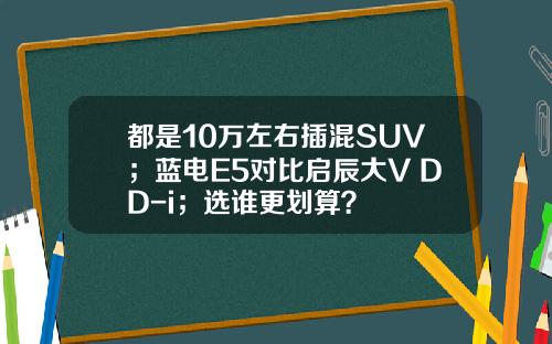 都是10万左右插混SUV；蓝电E5对比启辰大V DD-i；选谁更划算？