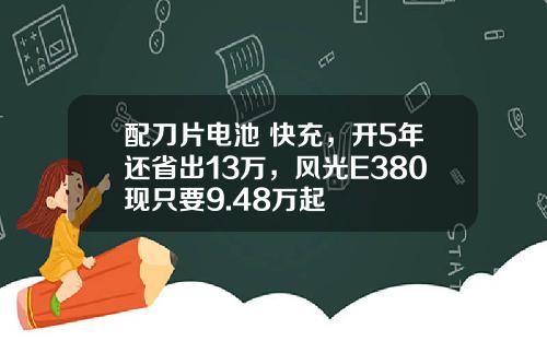 配刀片电池+快充，开5年还省出13万，风光E380现只要9.48万起