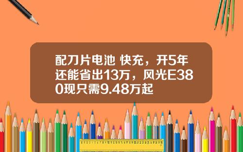 配刀片电池+快充，开5年还能省出13万，风光E380现只需9.48万起