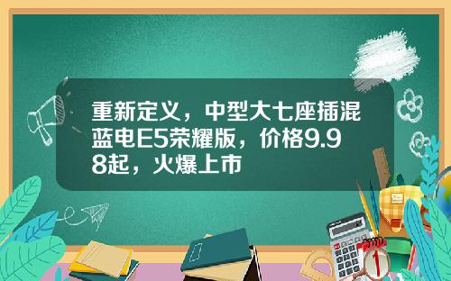 重新定义，中型大七座插混蓝电E5荣耀版，价格9.98起，火爆上市