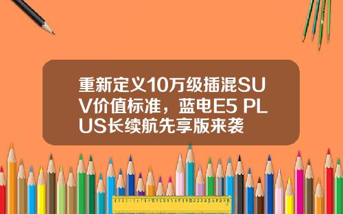 重新定义10万级插混SUV价值标准，蓝电E5 PLUS长续航先享版来袭