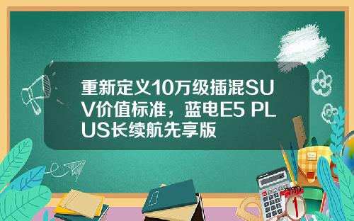重新定义10万级插混SUV价值标准，蓝电E5 PLUS长续航先享版