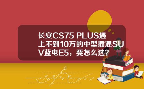 长安CS75 PLUS遇上不到10万的中型插混SUV蓝电E5，要怎么选？
