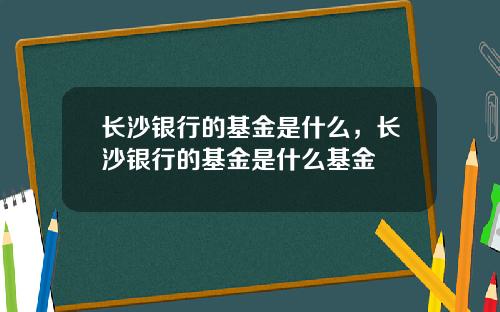 长沙银行的基金是什么，长沙银行的基金是什么基金