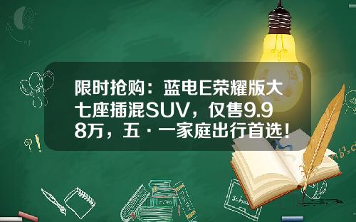 限时抢购：蓝电E荣耀版大七座插混SUV，仅售9.98万，五·一家庭出行首选！