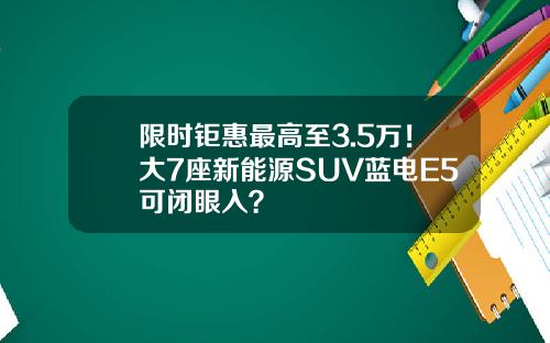 限时钜惠最高至3.5万！大7座新能源SUV蓝电E5可闭眼入？